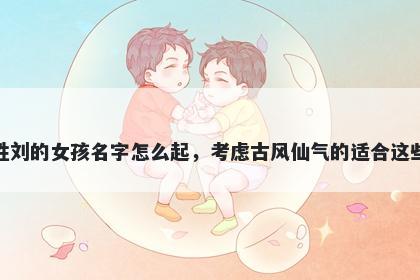 姓刘的女孩名字怎么起，考虑古风仙气的适合这些