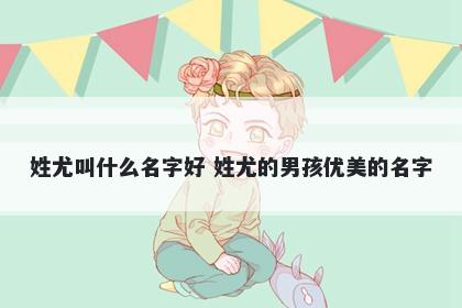 姓尤叫什么名字好 姓尤的男孩优美的名字