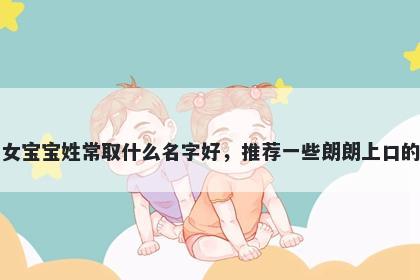 刚出生的女宝宝姓常取什么名字好,推荐一些朗朗上口的女孩名字