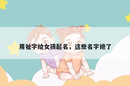 用祉字给女孩起名，这些名字绝了