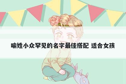 喻姓小众罕见的名字最佳搭配 适合女孩