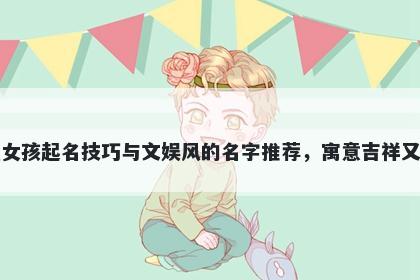 齐姓女孩起名技巧与文娱风的名字推荐，寓意吉祥又好听