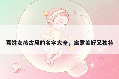 葛姓女孩古风的名字大全，寓意美好又独特