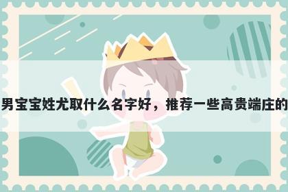 刚出生的男宝宝姓尤取什么名字好，推荐一些高贵端庄的男孩名字