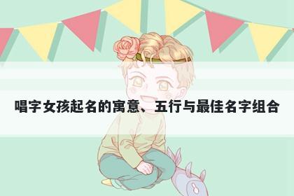 唱字女孩起名的寓意、五行与最佳名字组合