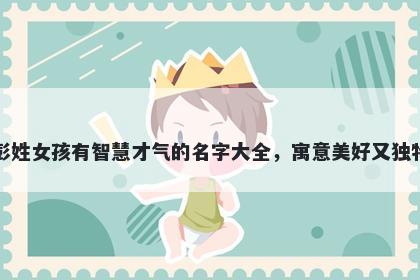 彭姓女孩有智慧才气的名字大全，寓意美好又独特