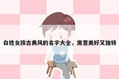 白姓女孩古典风的名字大全,寓意美好又独特