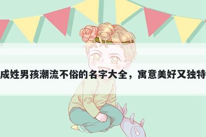 成姓男孩潮流不俗的名字大全,寓意美好又独特