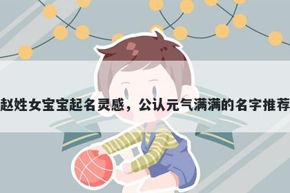 赵姓女宝宝起名灵感,公认元气满满的名字推荐