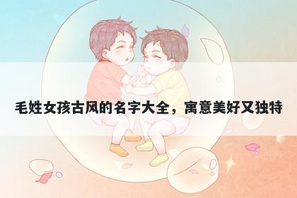 毛姓女孩古风的名字大全，寓意美好又独特