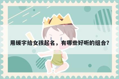 用缓字给女孩起名，有哪些好听的组合？