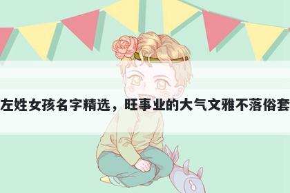 左姓女孩名字精选，旺事业的大气文雅不落俗套