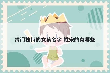 冷门独特的女孩名字 姓宋的有哪些