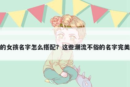 姓骆的女孩名字怎么搭配？这些潮流不俗的名字完美契合