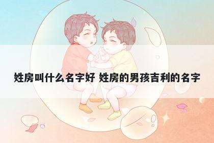 姓房叫什么名字好 姓房的男孩吉利的名字