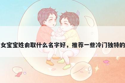刚出生的女宝宝姓俞取什么名字好，推荐一些冷门独特的女孩名字