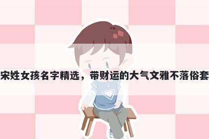 宋姓女孩名字精选,带财运的大气文雅不落俗套