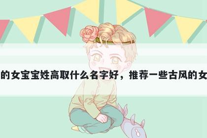 刚出生的女宝宝姓高取什么名字好，推荐一些古风的女孩名字