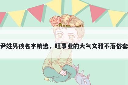 尹姓男孩名字精选,旺事业的大气文雅不落俗套