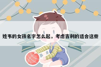 姓韦的女孩名字怎么起，考虑吉利的适合这些