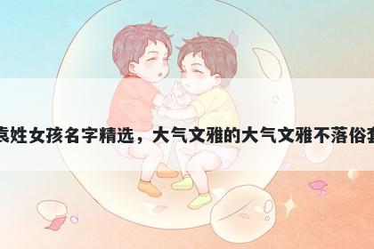 袁姓女孩名字精选,大气文雅的大气文雅不落俗套