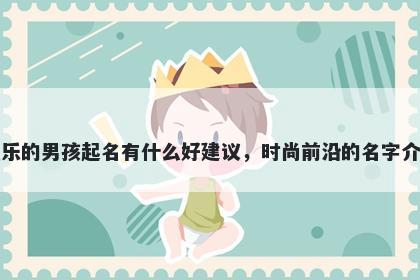 姓乐的男孩起名有什么好建议,时尚前沿的名字介绍