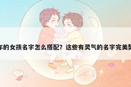 姓车的女孩名字怎么搭配？这些有灵气的名字完美契合