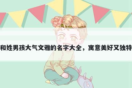 和姓男孩大气文雅的名字大全，寓意美好又独特