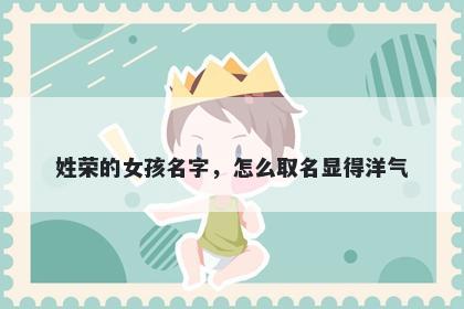 姓荣的女孩名字,怎么取名显得洋气