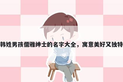 韩姓男孩儒雅绅士的名字大全,寓意美好又独特