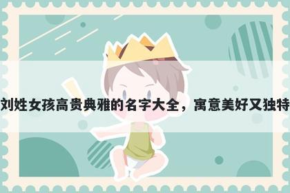 刘姓女孩高贵典雅的名字大全，寓意美好又独特