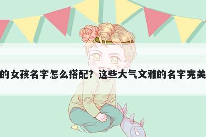 姓骆的女孩名字怎么搭配？这些大气文雅的名字完美契合