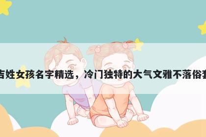 吉姓女孩名字精选，冷门独特的大气文雅不落俗套
