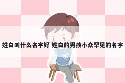 姓白叫什么名字好 姓白的男孩小众罕见的名字