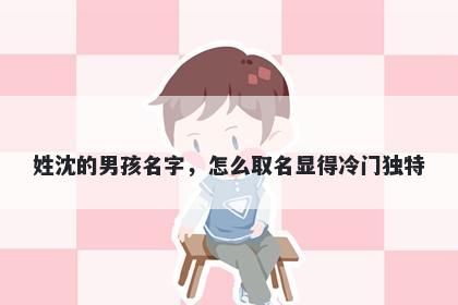 姓沈的男孩名字,怎么取名显得冷门独特