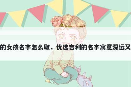 姓项的女孩名字怎么取,优选吉利的名字寓意深远又好听