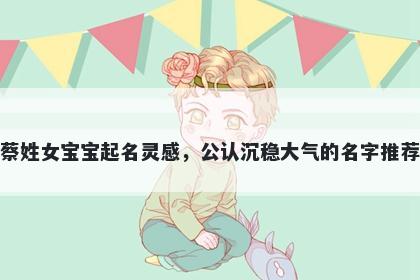 蔡姓女宝宝起名灵感,公认沉稳大气的名字推荐