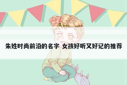 朱姓时尚前沿的名字 女孩好听又好记的推荐