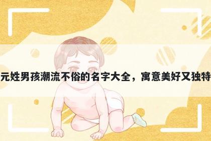 元姓男孩潮流不俗的名字大全,寓意美好又独特