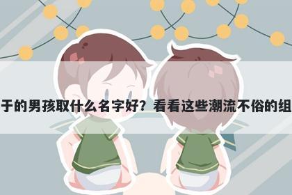 姓于的男孩取什么名字好？看看这些潮流不俗的组合
