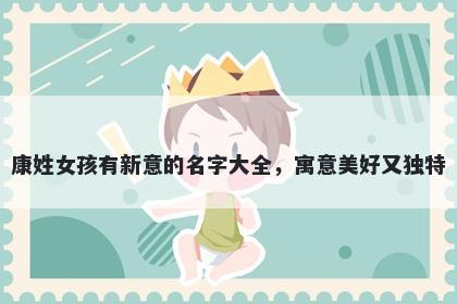 康姓女孩有新意的名字大全,寓意美好又独特