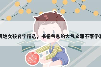 夏姓女孩名字精选,书卷气息的大气文雅不落俗套