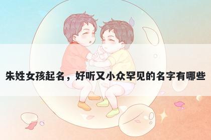 朱姓女孩起名，好听又小众罕见的名字有哪些