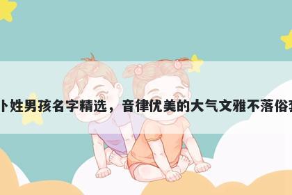 卜姓男孩名字精选,音律优美的大气文雅不落俗套