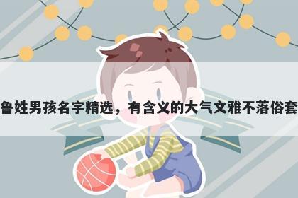 鲁姓男孩名字精选,有含义的大气文雅不落俗套