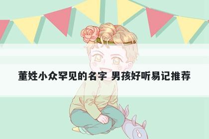 董姓小众罕见的名字 男孩好听易记推荐