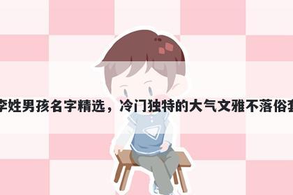 李姓男孩名字精选,冷门独特的大气文雅不落俗套