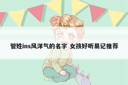 管姓ins风洋气的名字 女孩好听易记推荐