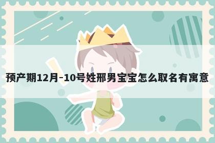 预产期12月-10号姓邢男宝宝怎么取名有寓意