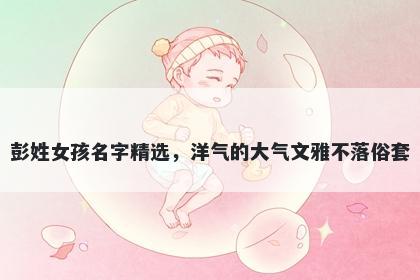 彭姓女孩名字精选,洋气的大气文雅不落俗套